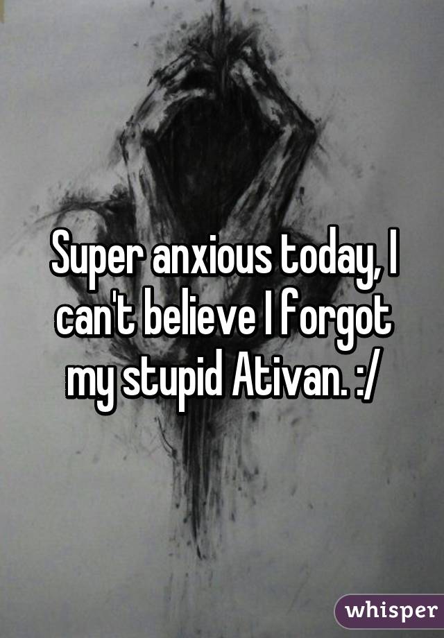 Super anxious today, I can't believe I forgot my stupid Ativan. :/