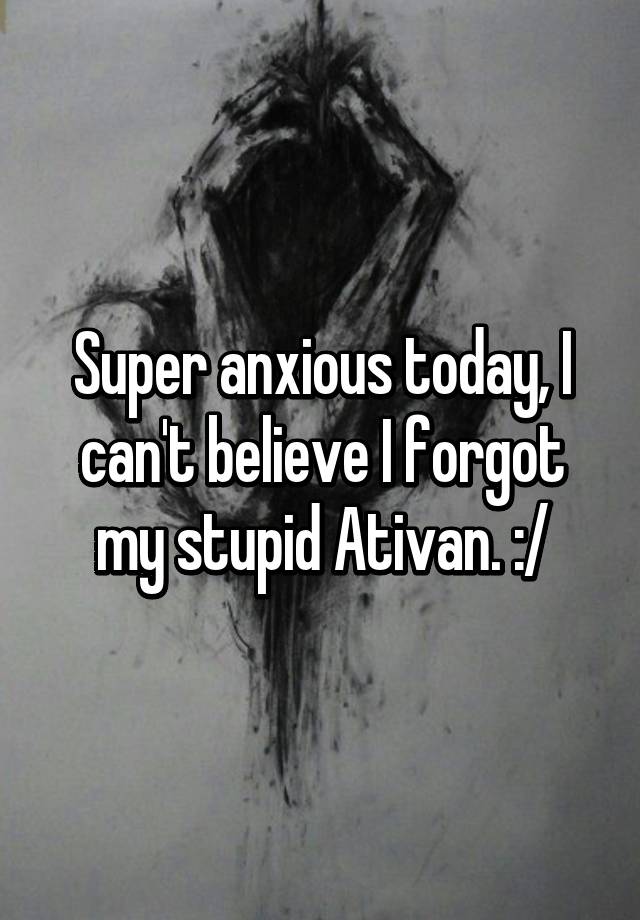 Super anxious today, I can't believe I forgot my stupid Ativan. :/