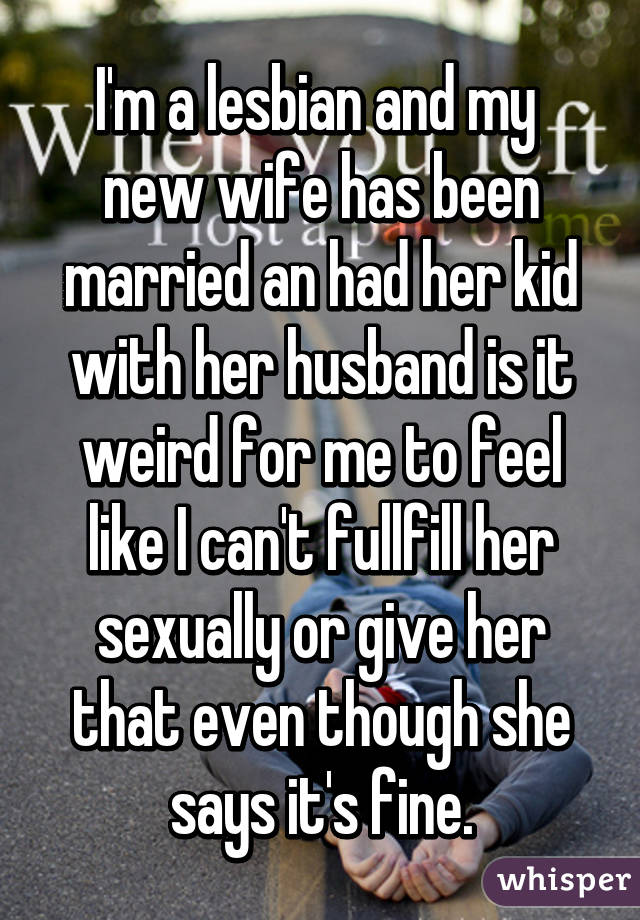 I'm a lesbian and my  new wife has been married an had her kid with her husband is it weird for me to feel like I can't fullfill her sexually or give her that even though she says it's fine.