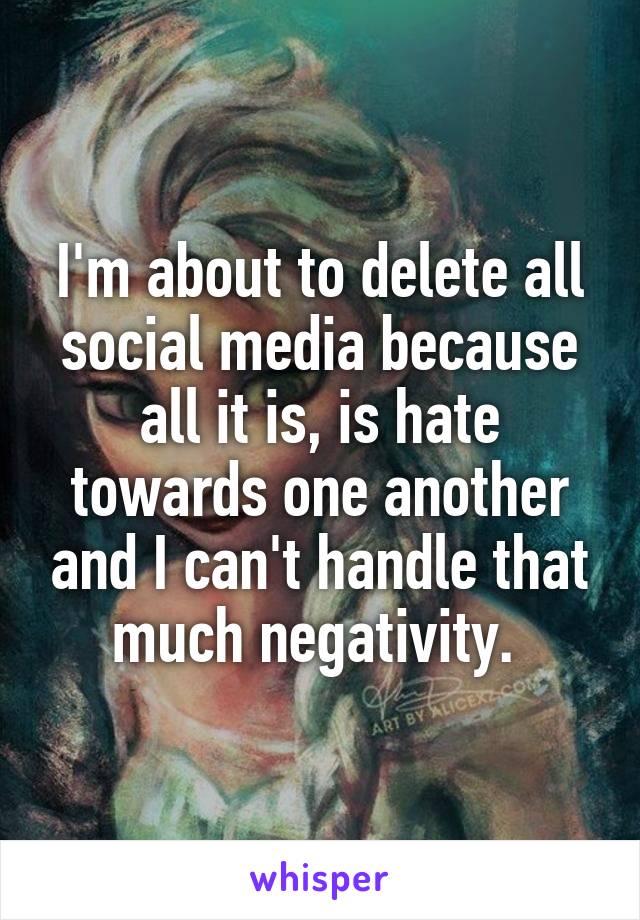 I'm about to delete all social media because all it is, is hate towards one another and I can't handle that much negativity. 