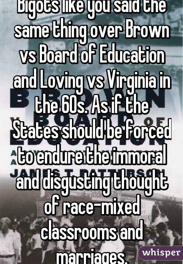 Bigots like you said the same thing over Brown vs Board of Education and Loving vs Virginia in the 60s. As if the States should be forced to endure the immoral and disgusting thought of race-mixed classrooms and marriages.