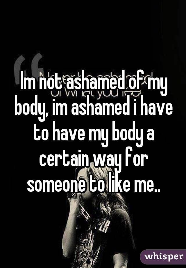 Im not ashamed of my body, im ashamed i have to have my body a certain way for someone to like me..