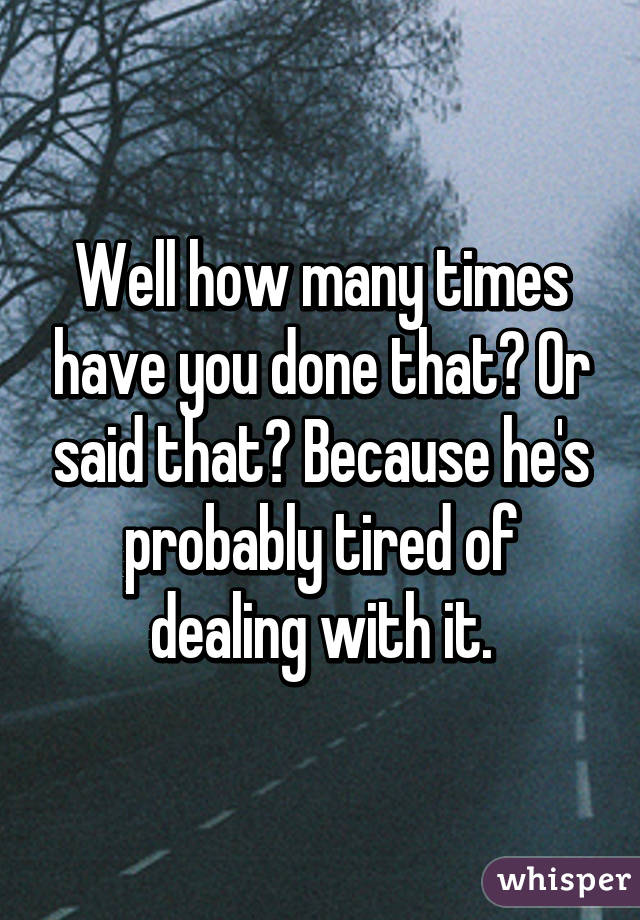 Well how many times have you done that? Or said that? Because he's probably tired of dealing with it.