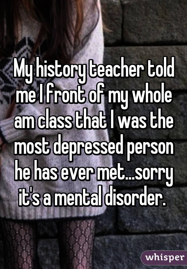 My history teacher told me I front of my whole am class that I was the most depressed person he has ever met...sorry it's a mental disorder. 