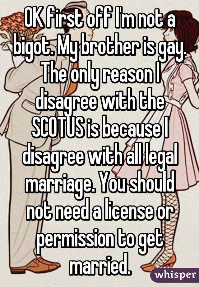 OK first off I'm not a bigot. My brother is gay. The only reason I disagree with the SCOTUS is because I disagree with all legal marriage. You should not need a license or permission to get married.