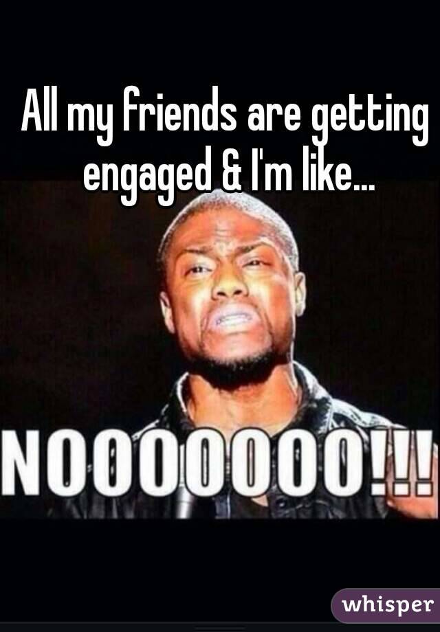 All my friends are getting engaged & I'm like...