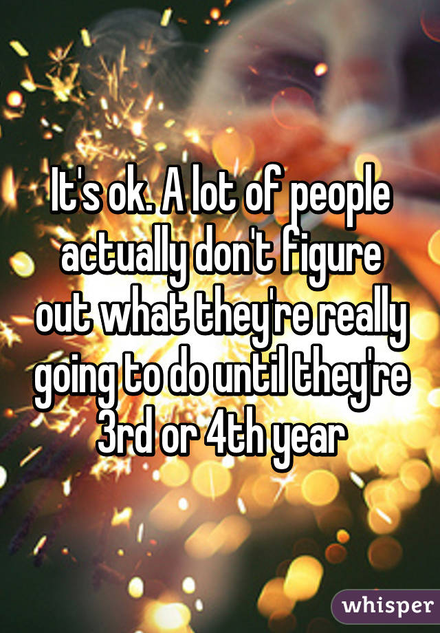 It's ok. A lot of people actually don't figure out what they're really going to do until they're 3rd or 4th year