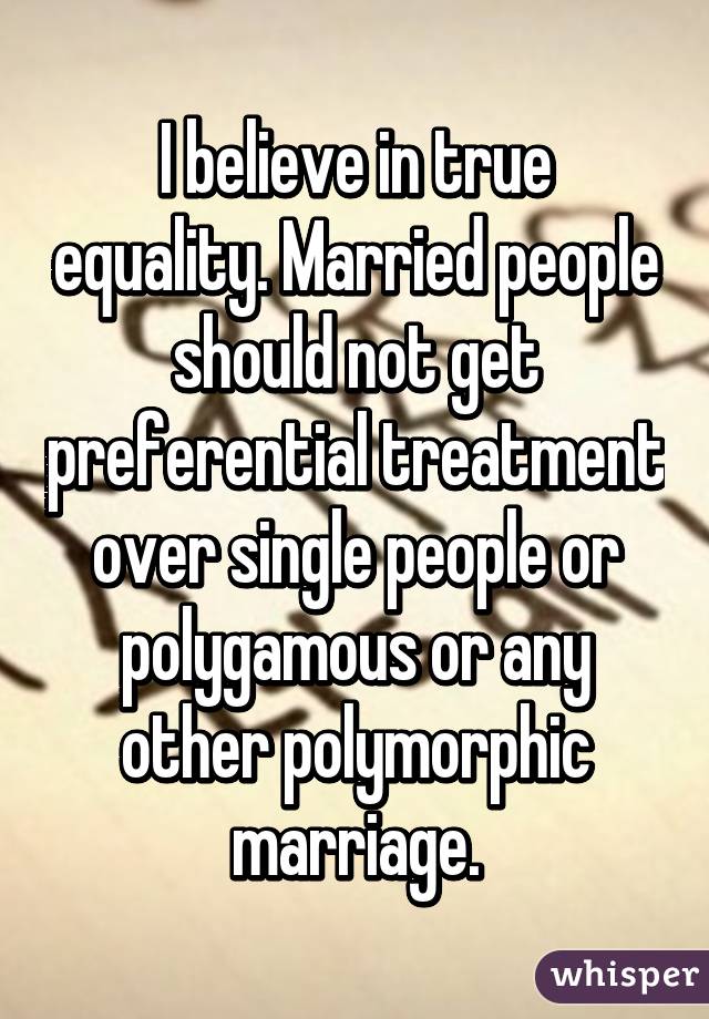 I believe in true equality. Married people should not get preferential treatment over single people or polygamous or any other polymorphic marriage.