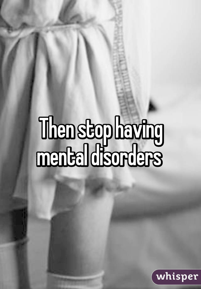 Then stop having mental disorders 