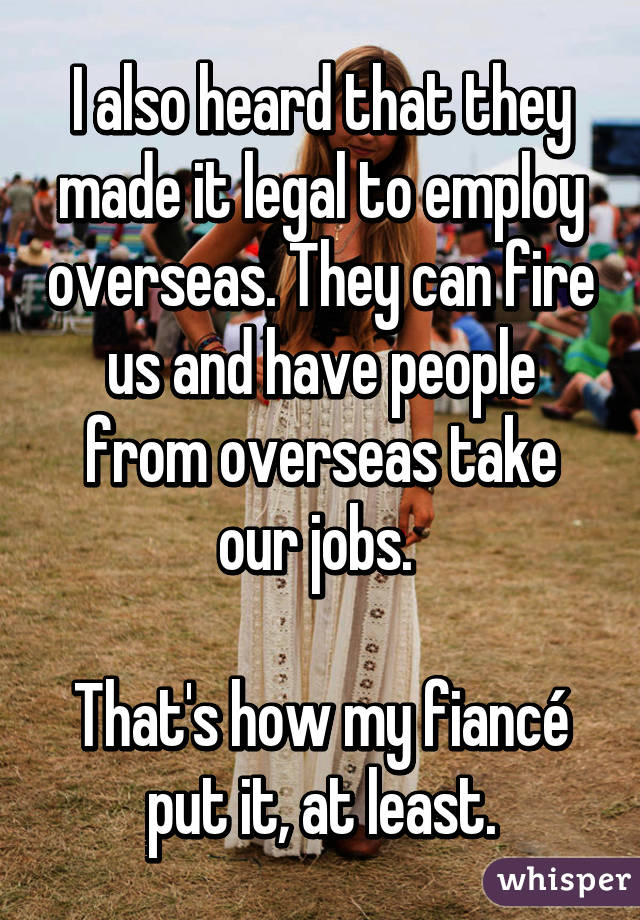 I also heard that they made it legal to employ overseas. They can fire us and have people from overseas take our jobs. 

That's how my fiancé put it, at least.