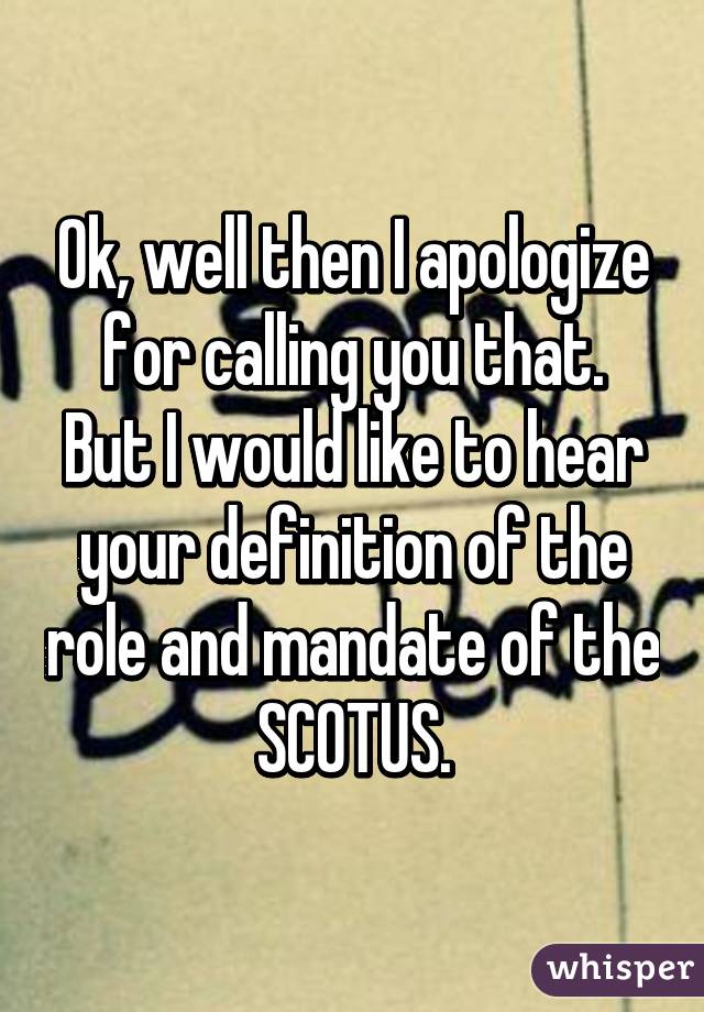 Ok, well then I apologize for calling you that.
But I would like to hear your definition of the role and mandate of the SCOTUS.