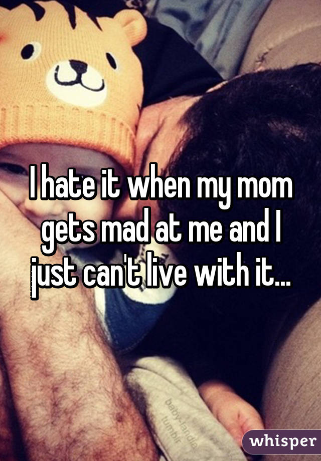 I hate it when my mom gets mad at me and I just can't live with it...