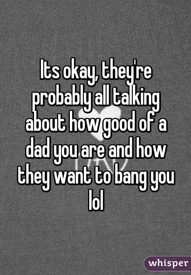 Its okay, they're probably all talking about how good of a dad you are and how they want to bang you lol