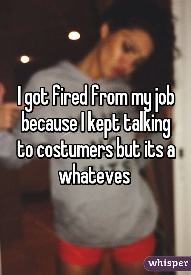 I got fired from my job because I kept talking to costumers but its a whateves 