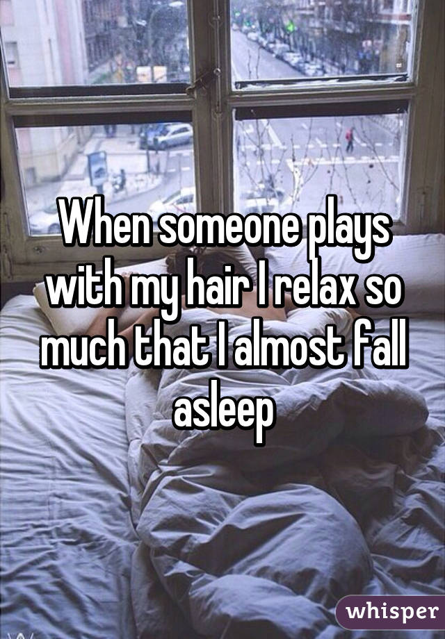 When someone plays with my hair I relax so much that I almost fall asleep