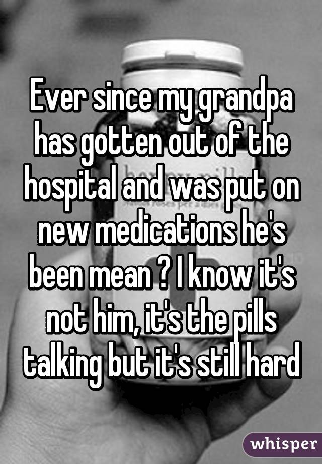 Ever since my grandpa has gotten out of the hospital and was put on new medications he's been mean 😞 I know it's not him, it's the pills talking but it's still hard