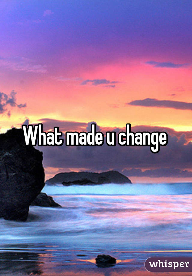 What made u change 