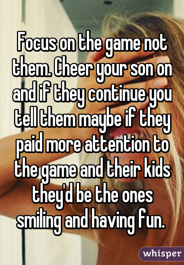 Focus on the game not them. Cheer your son on and if they continue you tell them maybe if they paid more attention to the game and their kids they'd be the ones smiling and having fun. 