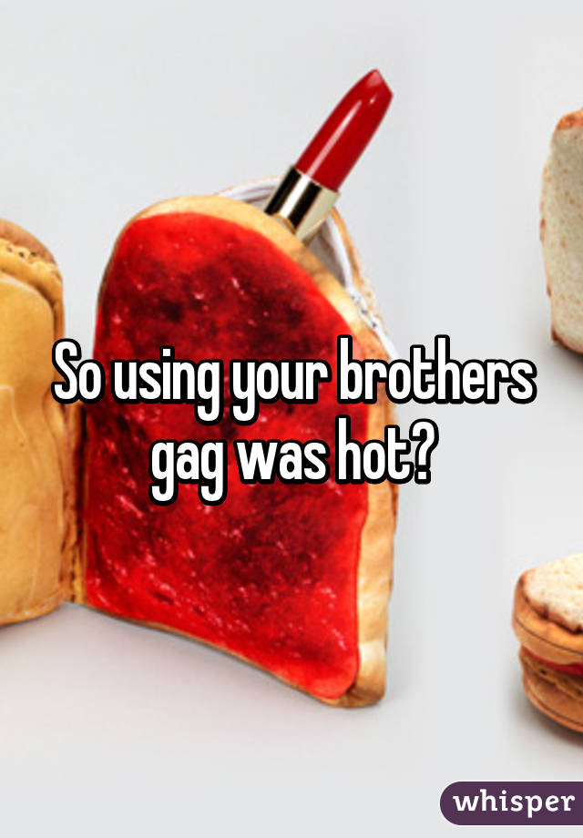 So using your brothers gag was hot?