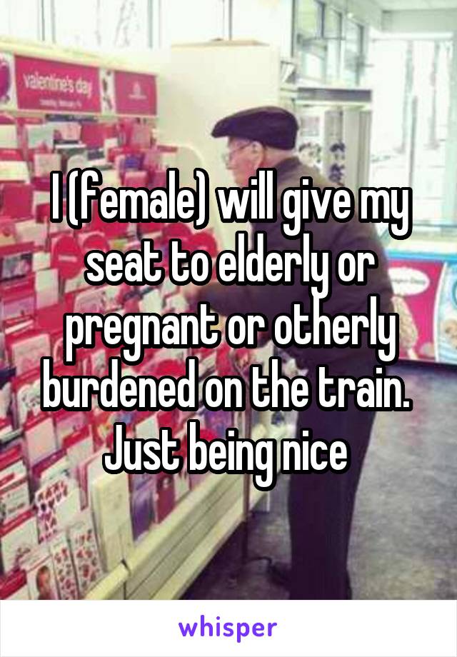 I (female) will give my seat to elderly or pregnant or otherly burdened on the train. 
Just being nice 