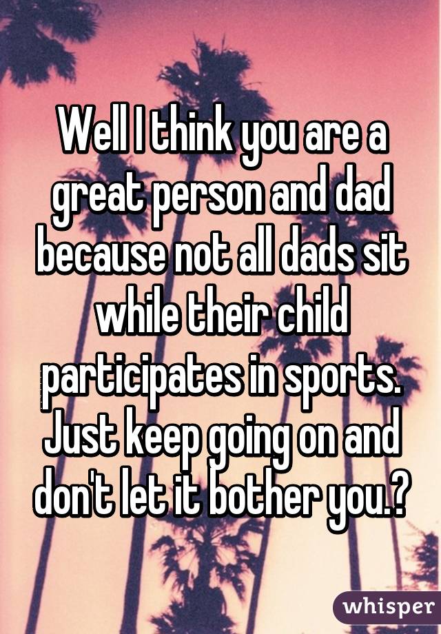 Well I think you are a great person and dad because not all dads sit while their child participates in sports. Just keep going on and don't let it bother you.😄