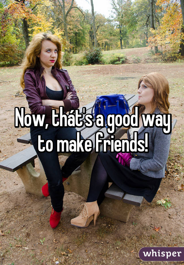 Now, thát's a good way to make friends!