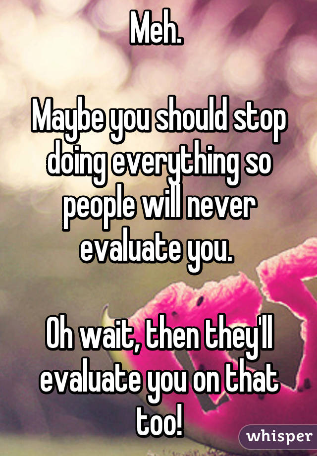 Meh. 

Maybe you should stop doing everything so people will never evaluate you. 

Oh wait, then they'll evaluate you on that too!