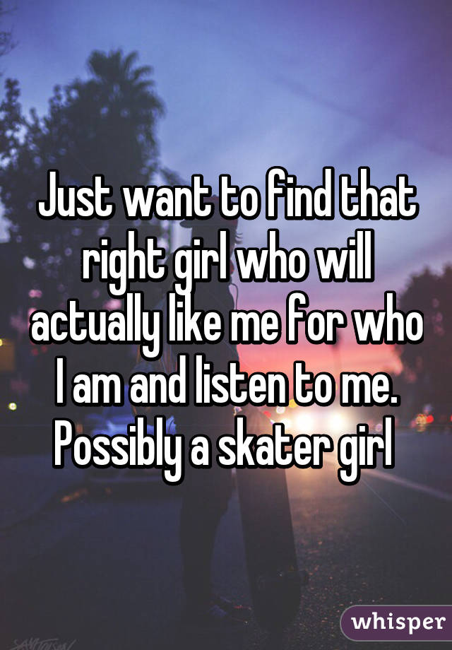 Just want to find that right girl who will actually like me for who I am and listen to me. Possibly a skater girl 