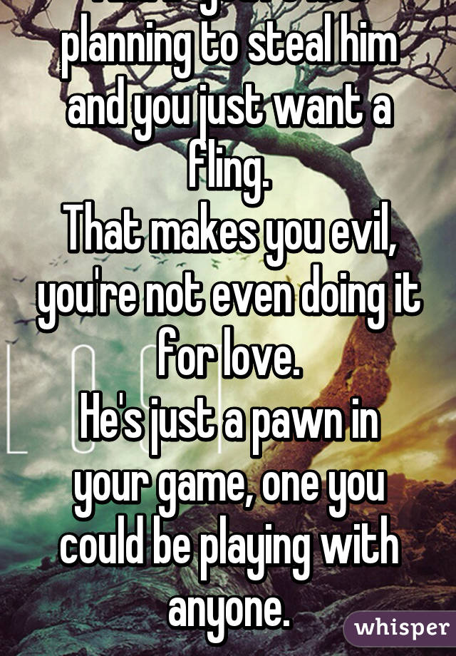 And if you're not planning to steal him and you just want a fling.
That makes you evil, you're not even doing it for love.
He's just a pawn in your game, one you could be playing with anyone.
