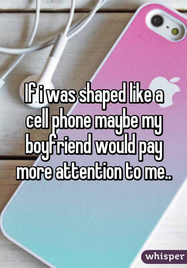 If i was shaped like a cell phone maybe my boyfriend would pay more attention to me..