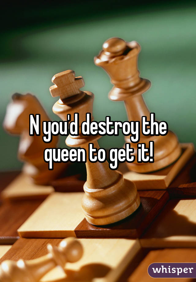 N you'd destroy the queen to get it!