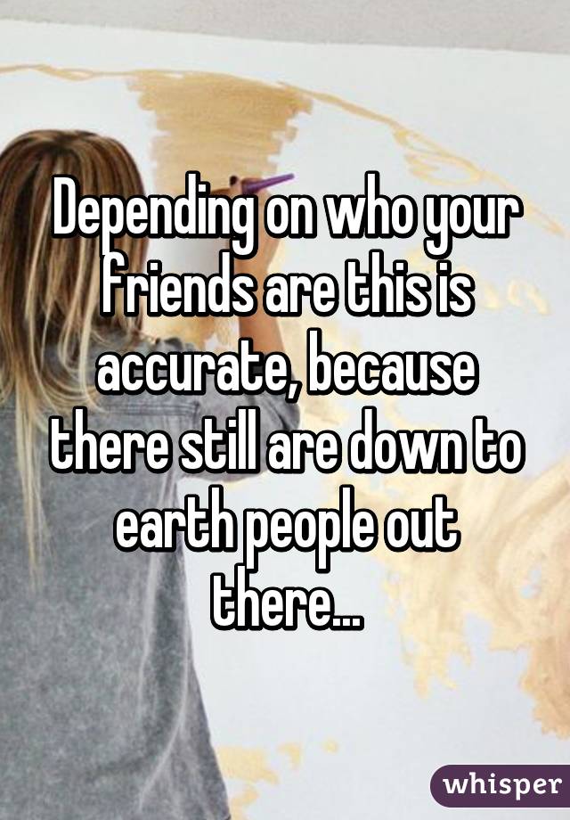 Depending on who your friends are this is accurate, because there still are down to earth people out there...