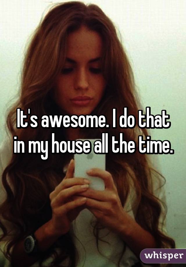 It's awesome. I do that in my house all the time.