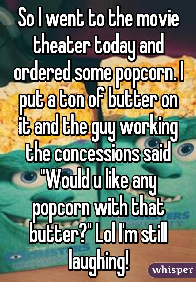 So I went to the movie theater today and ordered some popcorn. I put a ton of butter on it and the guy working the concessions said "Would u like any popcorn with that butter?" Lol I'm still laughing!