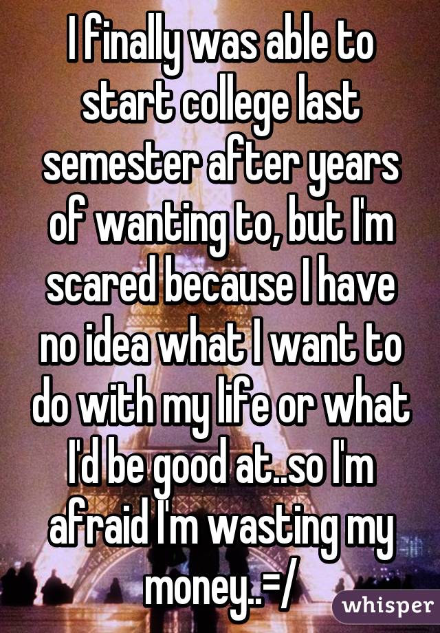I finally was able to start college last semester after years of wanting to, but I'm scared because I have no idea what I want to do with my life or what I'd be good at..so I'm afraid I'm wasting my money..=/