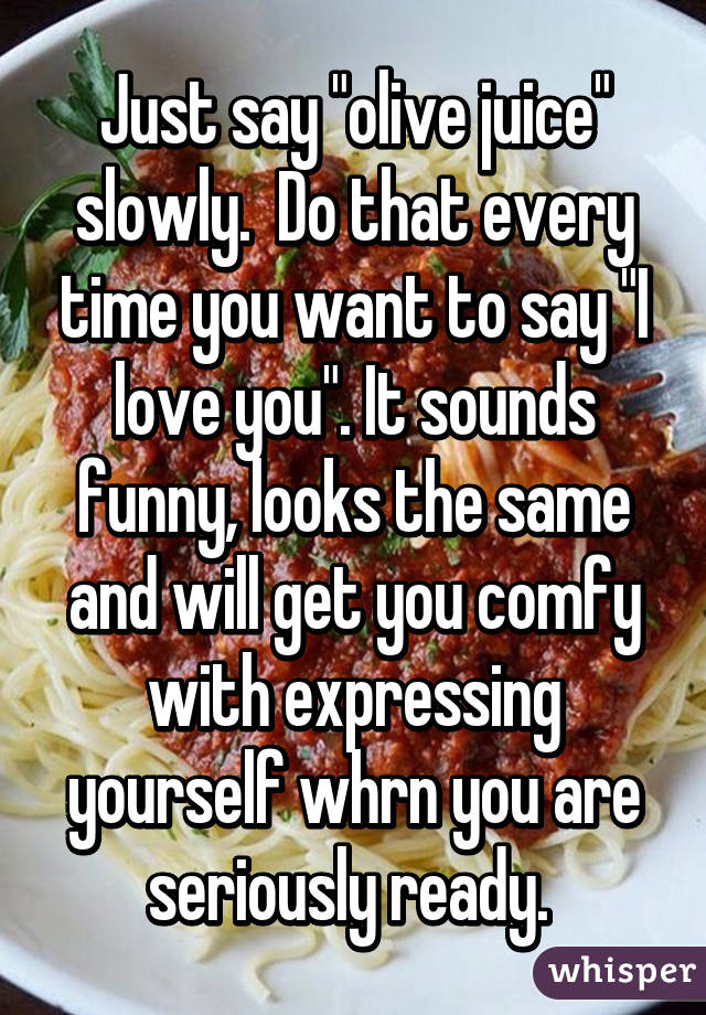 Just say "olive juice" slowly.  Do that every time you want to say "I love you". It sounds funny, looks the same and will get you comfy with expressing yourself whrn you are seriously ready. 