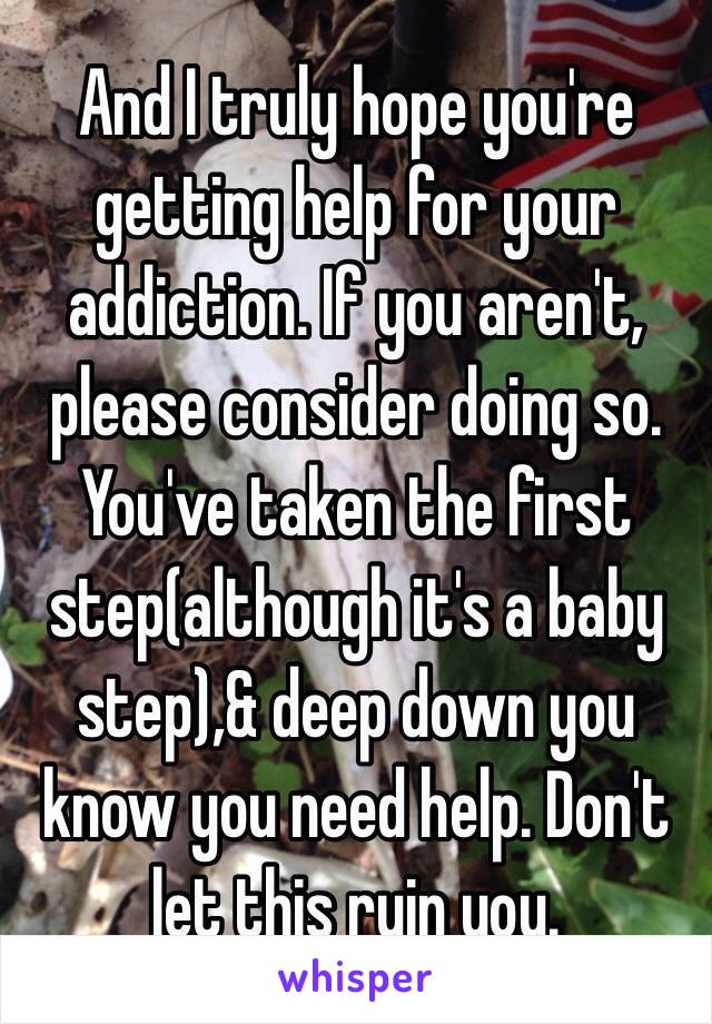 And I truly hope you're getting help for your addiction. If you aren't, please consider doing so. You've taken the first step(although it's a baby step),& deep down you know you need help. Don't let this ruin you.