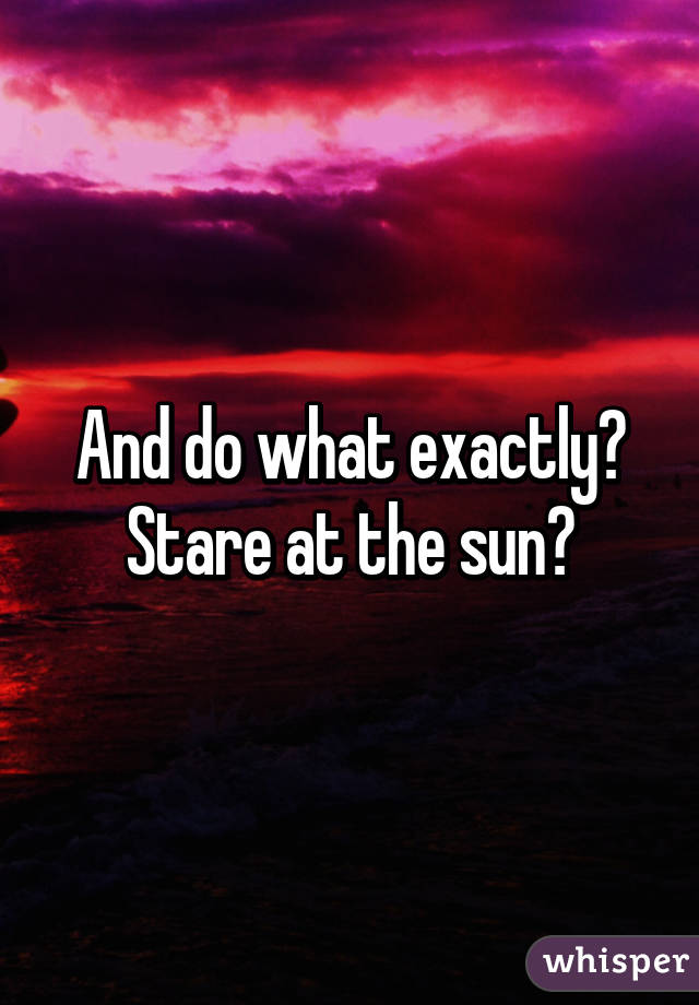 And do what exactly? Stare at the sun?