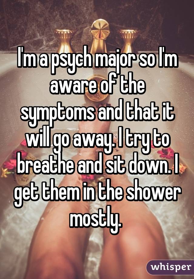 I'm a psych major so I'm aware of the symptoms and that it will go away. I try to breathe and sit down. I get them in the shower mostly. 