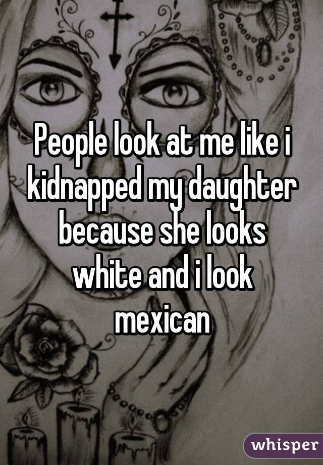 People look at me like i kidnapped my daughter because she looks white and i look mexican