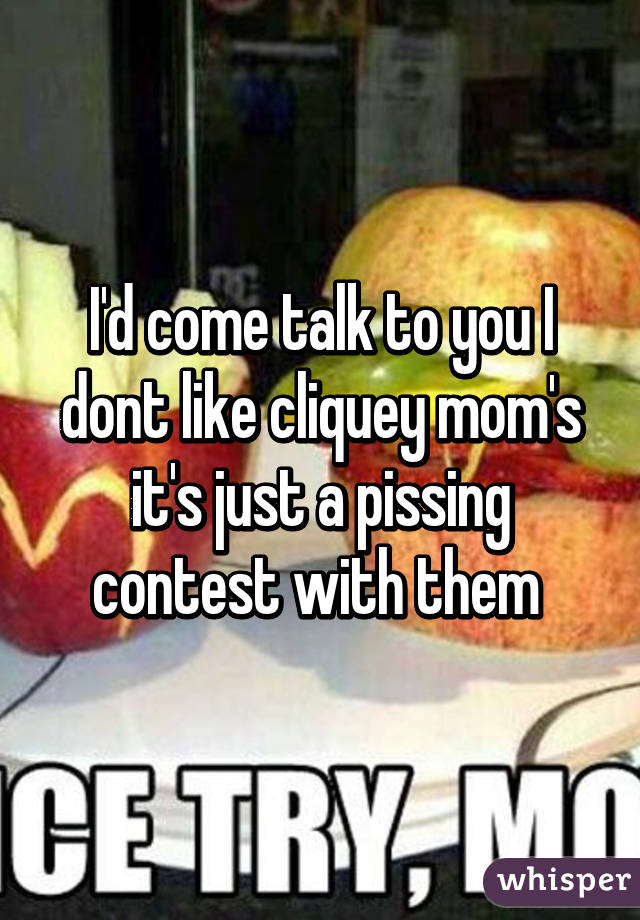 I'd come talk to you I dont like cliquey mom's it's just a pissing contest with them 