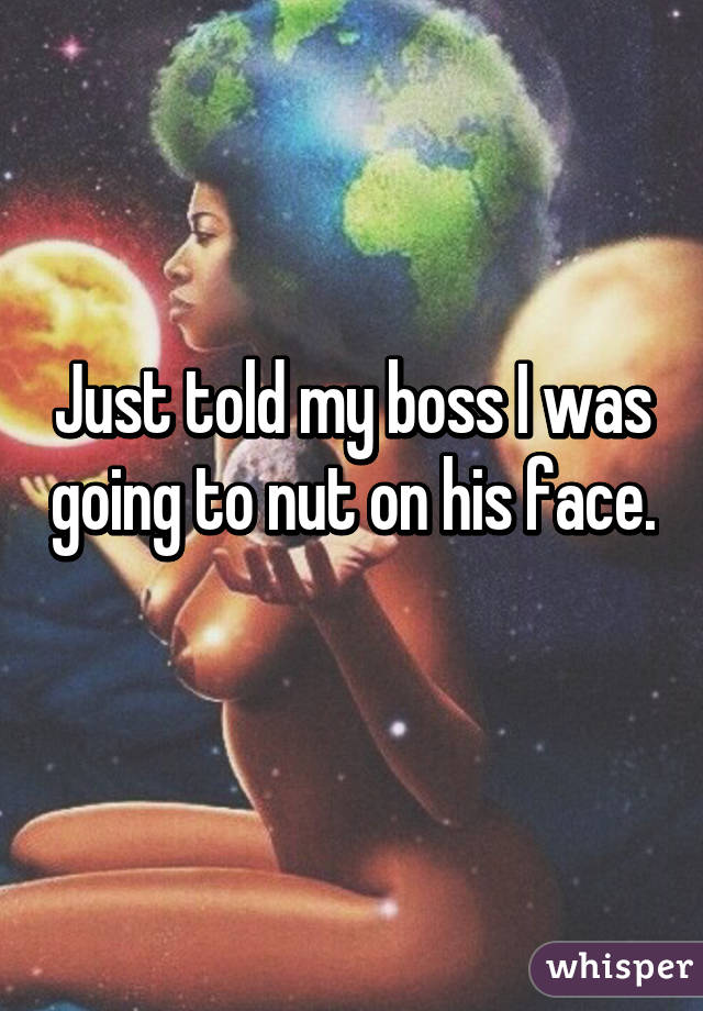 Just told my boss I was going to nut on his face. 