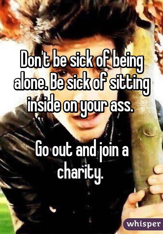 Don't be sick of being alone. Be sick of sitting inside on your ass. 

Go out and join a charity. 