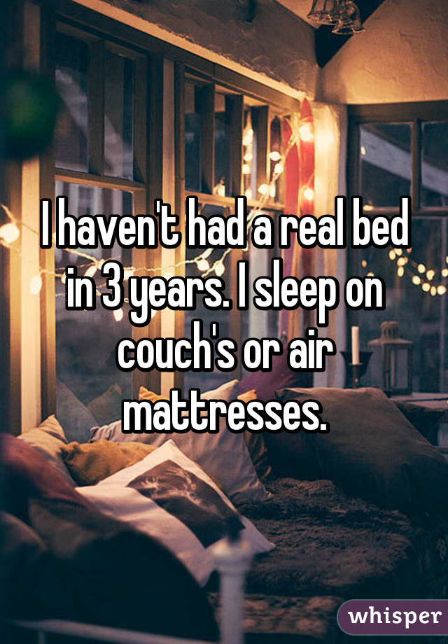 I haven't had a real bed in 3 years. I sleep on couch's or air mattresses.