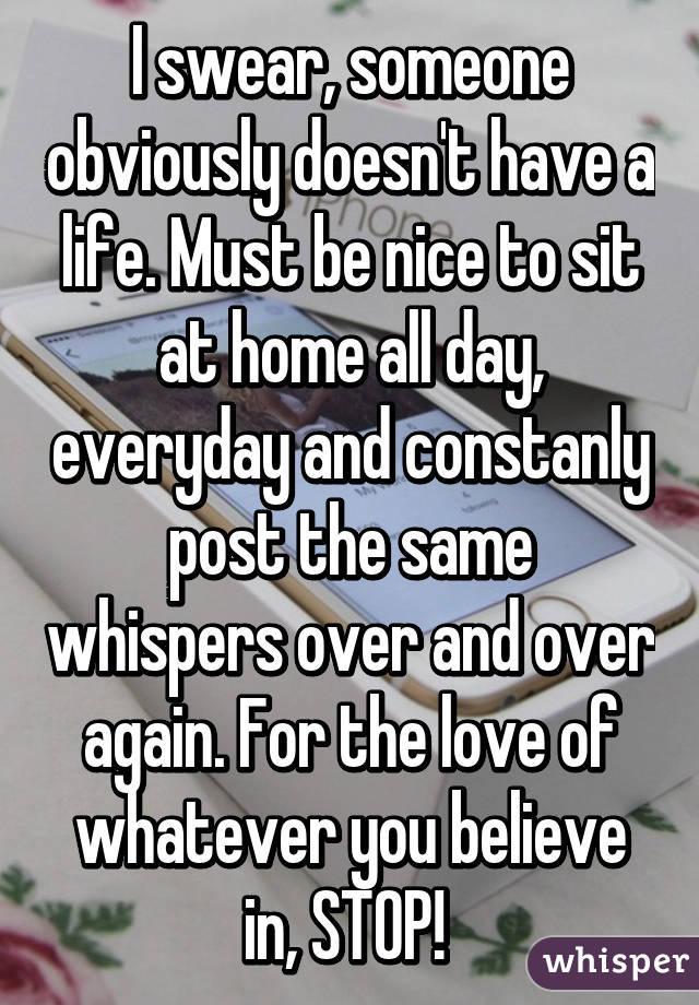 I swear, someone obviously doesn't have a life. Must be nice to sit at home all day, everyday and constanly post the same whispers over and over again. For the love of whatever you believe in, STOP! 