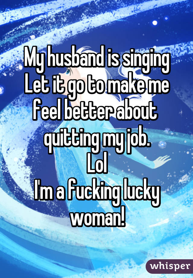 My husband is singing Let it go to make me feel better about  quitting my job.
Lol
I'm a fucking lucky woman!
