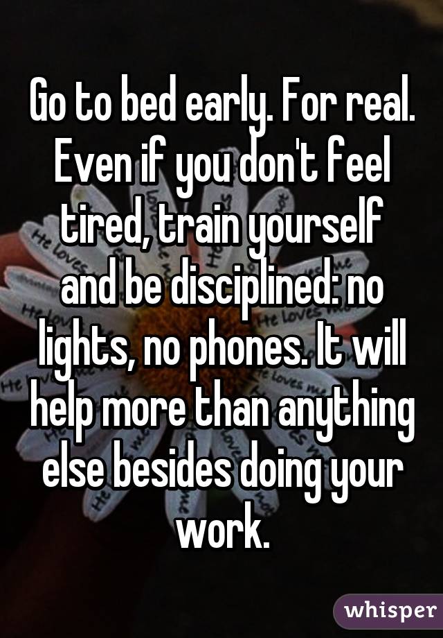 Go to bed early. For real. Even if you don't feel tired, train yourself and be disciplined: no lights, no phones. It will help more than anything else besides doing your work.