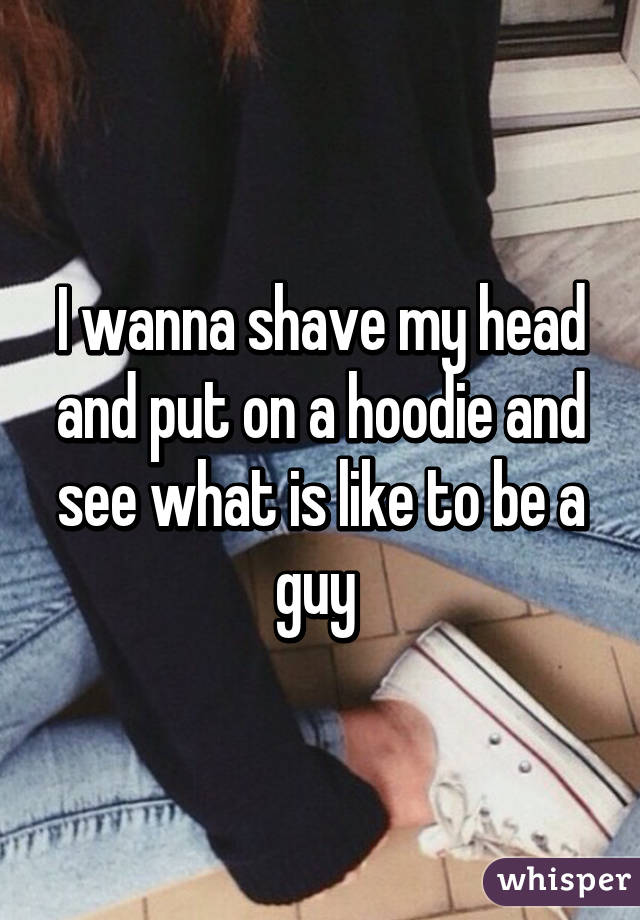 I wanna shave my head and put on a hoodie and see what is like to be a guy 