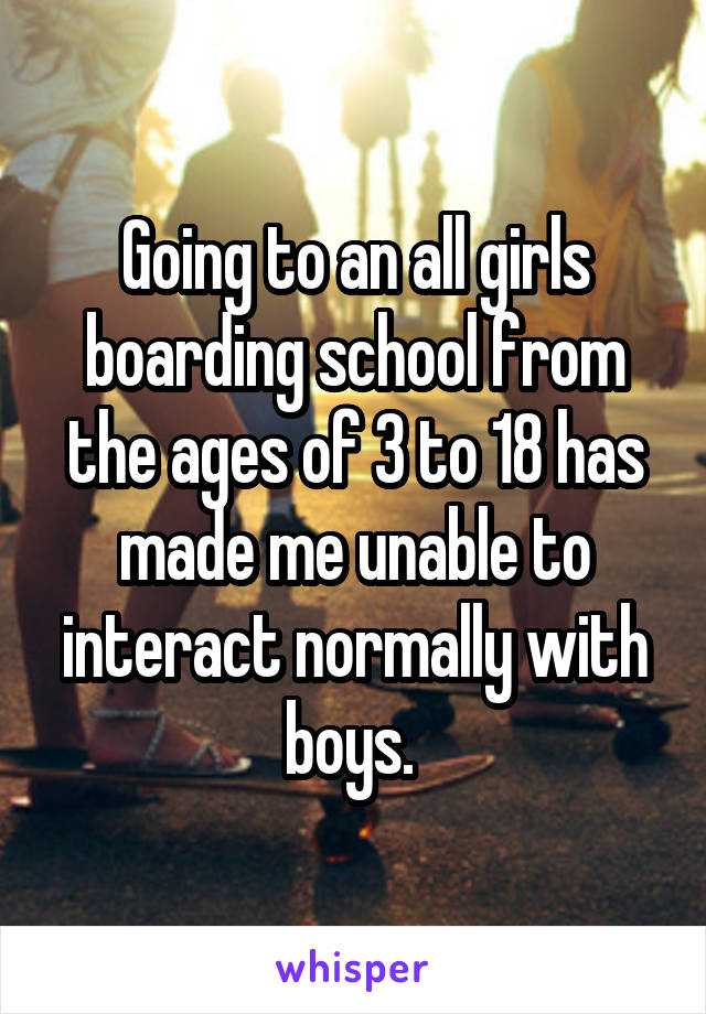 Going to an all girls boarding school from the ages of 3 to 18 has made me unable to interact normally with boys. 
