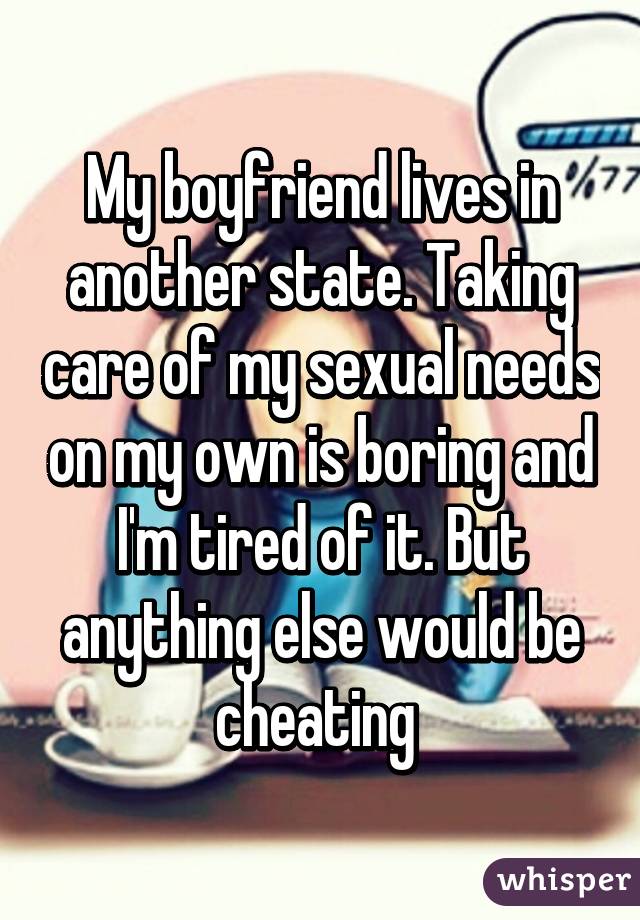 My boyfriend lives in another state. Taking care of my sexual needs on my own is boring and I'm tired of it. But anything else would be cheating 